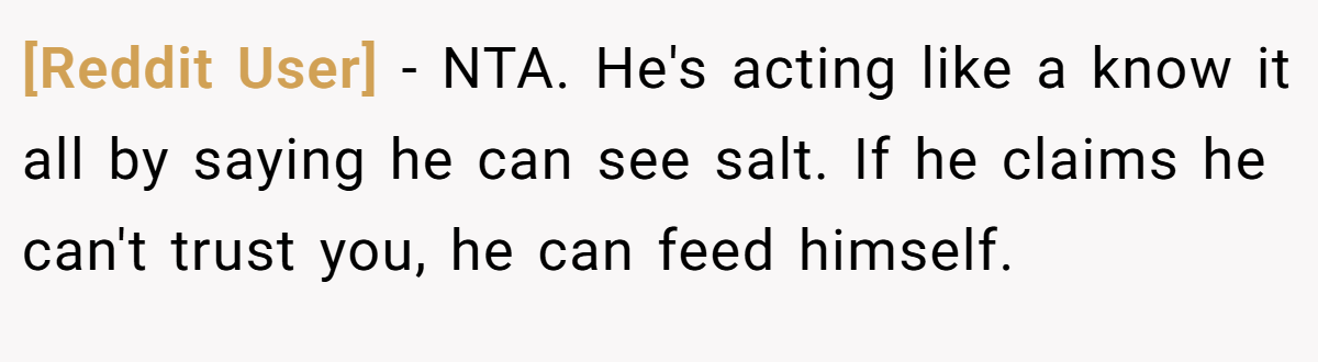 [Reddit User] − NTA. He's acting like a know it all by saying he can see salt. If he claims he can't trust you, he can feed himself.