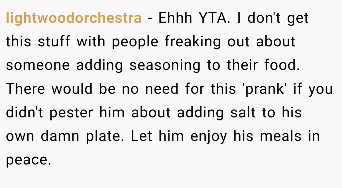 lightwoodorchestra − Ehhh YTA. I don't get this stuff with people freaking out about someone adding seasoning to their food. There would be no need for this 'prank' if you didn't pester him about adding salt to his own damn plate. Let him enjoy his meals in peace.