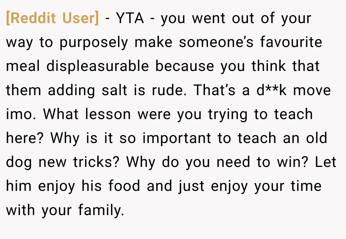[Reddit User] − YTA - you went out of your way to purposely make someone’s favourite meal displeasurable because you think that them adding salt is rude. That’s a d**k move imo. What lesson were you trying to teach here? Why is it so important to teach an old dog new tricks? Why do you need to win? Let him enjoy his food and just enjoy your time with your family.