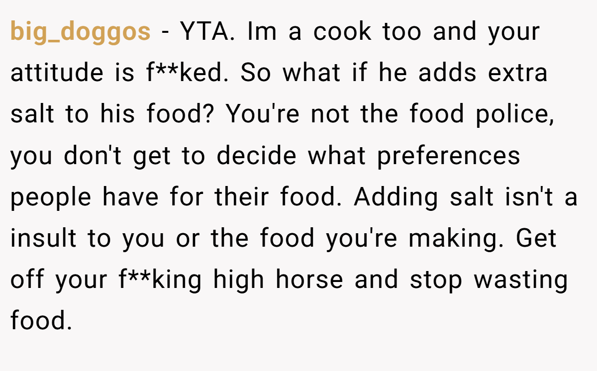 big_doggos − YTA. Im a cook too and your attitude is f**ked. So what if he adds extra salt to his food? You're not the food police, you don't get to decide what preferences people have for their food. Adding salt isn't a insult to you or the food you're making. Get off your f**king high horse and stop wasting food.
