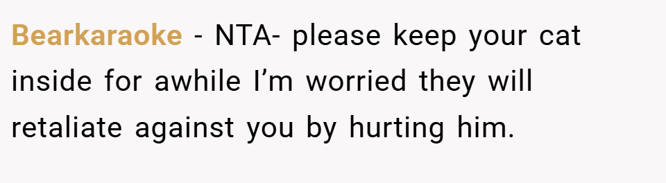Bearkaraoke − NTA- please keep your cat inside for awhile I’m worried they will retaliate against you by hurting him.