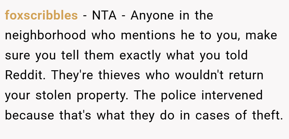foxscribbles − NTA - Anyone in the neighborhood who mentions he to you, make sure you tell them exactly what you told Reddit. They're thieves who wouldn't return your stolen property. The police intervened because that's what they do in cases of theft.