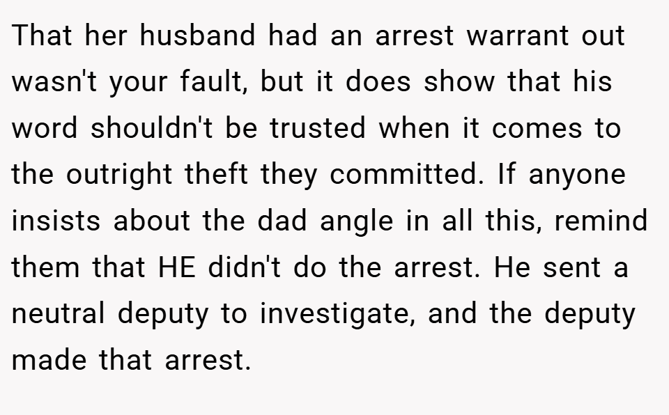 That her husband had an arrest warrant out wasn't your fault, but it does show that his word shouldn't be trusted when it comes to the outright theft they committed. If anyone insists about the dad angle in all this, remind them that HE didn't do the arrest. He sent a neutral deputy to investigate, and the deputy made that arrest.