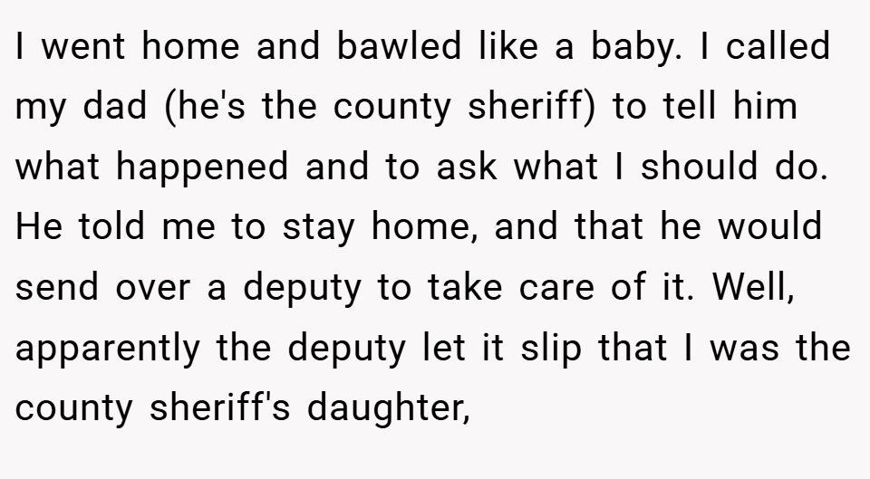 I went home and bawled like a baby. I called my dad (he's the county sheriff) to tell him what happened and to ask what I should do. He told me to stay home, and that he would send over a deputy to take care of it. Well, apparently the deputy let it slip that I was the county sheriff's daughter,