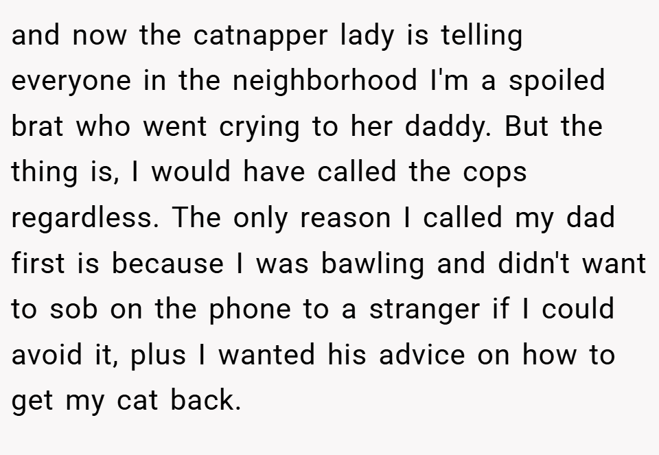 and now the catnapper lady is telling everyone in the neighborhood I'm a spoiled brat who went crying to her daddy. But the thing is, I would have called the cops regardless. The only reason I called my dad first is because I was bawling and didn't want to sob on the phone to a stranger if I could avoid it, plus I wanted his advice on how to get my cat back.