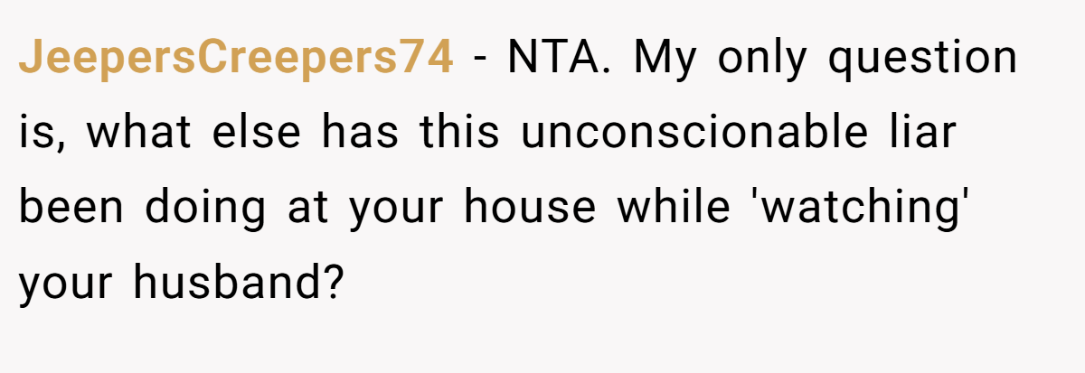 JeepersCreepers74 − NTA. My only question is, what else has this unconscionable liar been doing at your house while 'watching' your husband?