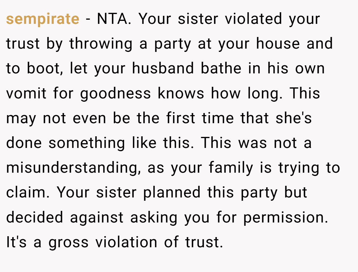 sempirate − NTA. Your sister violated your trust by throwing a party at your house and to boot, let your husband bathe in his own vomit for goodness knows how long. This may not even be the first time that she's done something like this. This was not a misunderstanding, as your family is trying to claim. Your sister planned this party but decided against asking you for permission. It's a gross violation of trust.