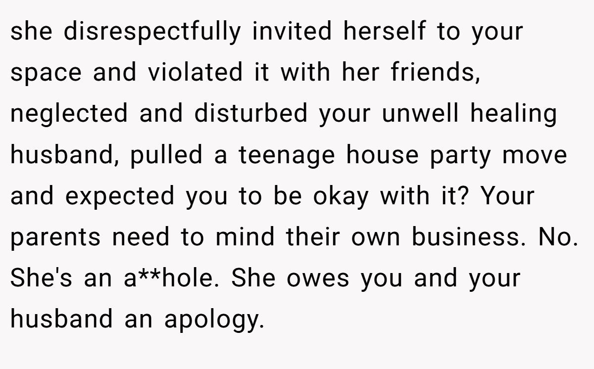 she disrespectfully invited herself to your space and violated it with her friends, neglected and disturbed your unwell healing husband, pulled a teenage house party move and expected you to be okay with it? Your parents need to mind their own business. No. She's an a**hole. She owes you and your husband an apology.
