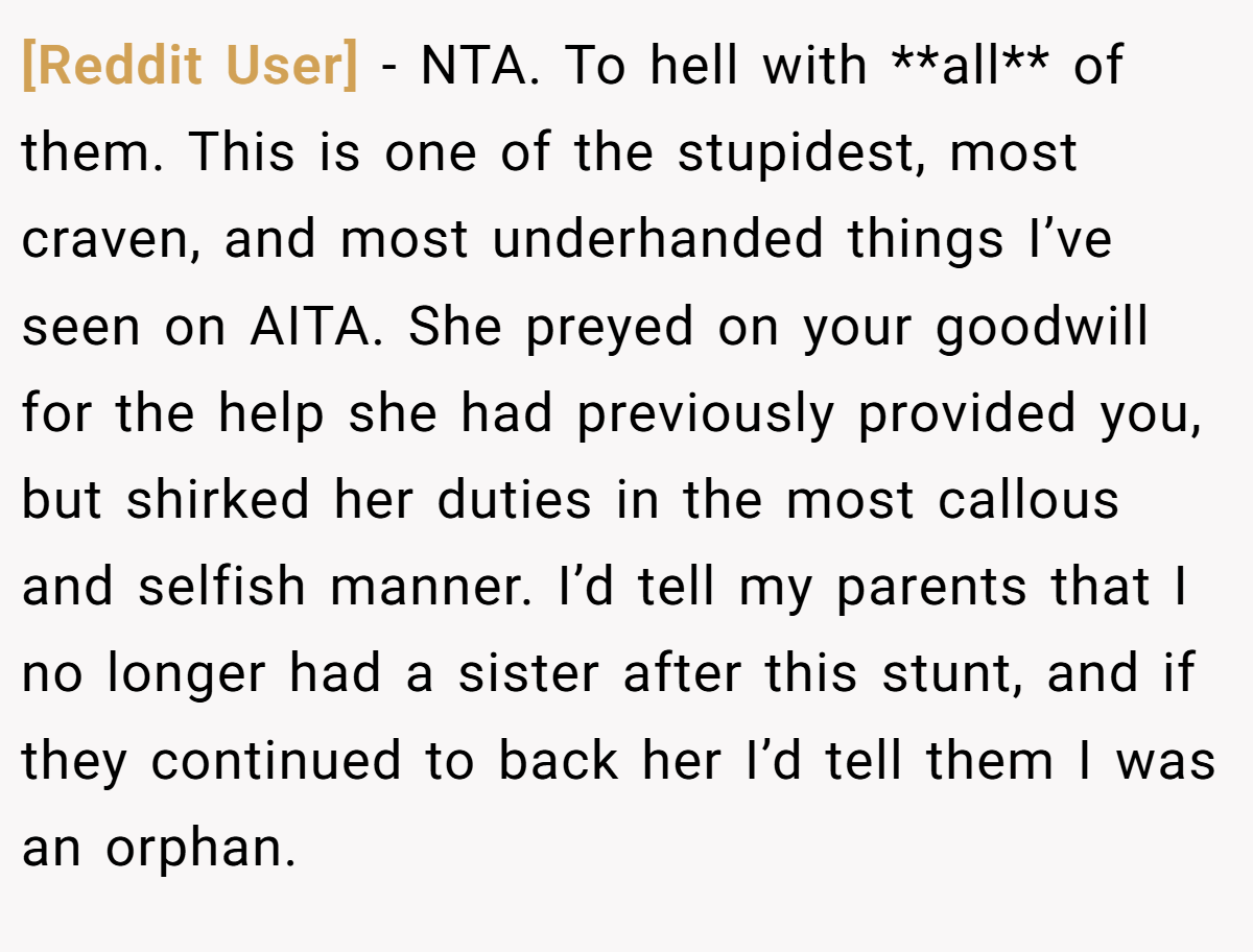 [Reddit User] − NTA. To hell with **all** of them. This is one of the stupidest, most craven, and most underhanded things I’ve seen on AITA. She preyed on your goodwill for the help she had previously provided you, but shirked her duties in the most callous and selfish manner. I’d tell my parents that I no longer had a sister after this stunt, and if they continued to back her I’d tell them I was an orphan.