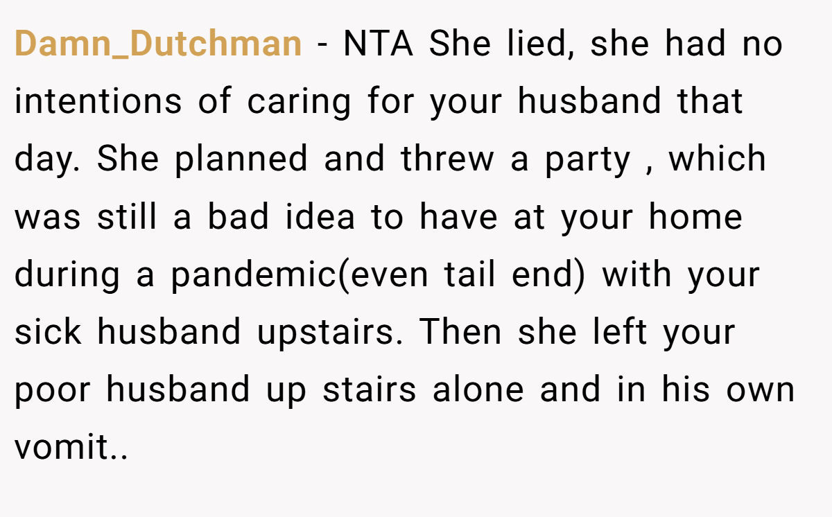 Damn_Dutchman − NTA She lied, she had no intentions of caring for your husband that day. She planned and threw a party , which was still a bad idea to have at your home during a pandemic(even tail end) with your sick husband upstairs. Then she left your poor husband up stairs alone and in his own vomit..