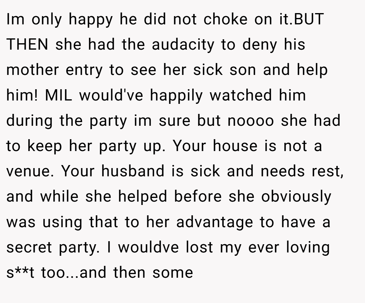 Im only happy he did not choke on it.BUT THEN she had the audacity to deny his mother entry to see her sick son and help him! MIL would've happily watched him during the party im sure but noooo she had to keep her party up. Your house is not a venue. Your husband is sick and needs rest, and while she helped before she obviously was using that to her advantage to have a secret party. I wouldve lost my ever loving s**t too...and then some