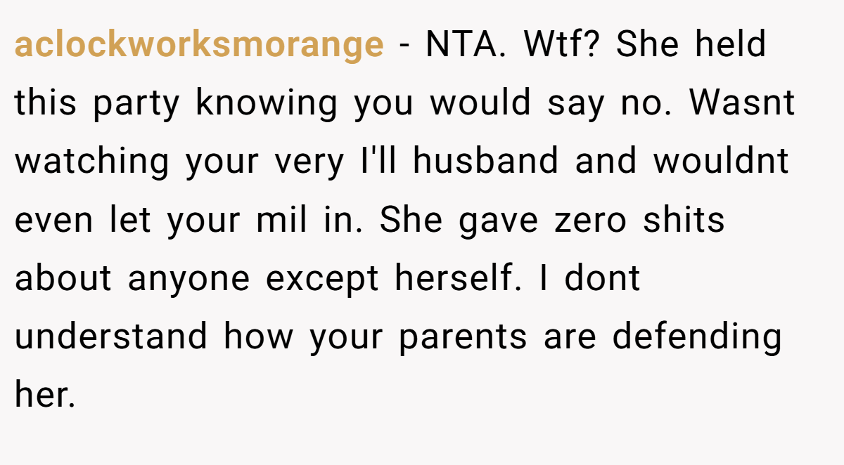 aclockworksmorange − NTA. Wtf? She held this party knowing you would say no. Wasnt watching your very I'll husband and wouldnt even let your mil in. She gave zero shits about anyone except herself. I dont understand how your parents are defending her.