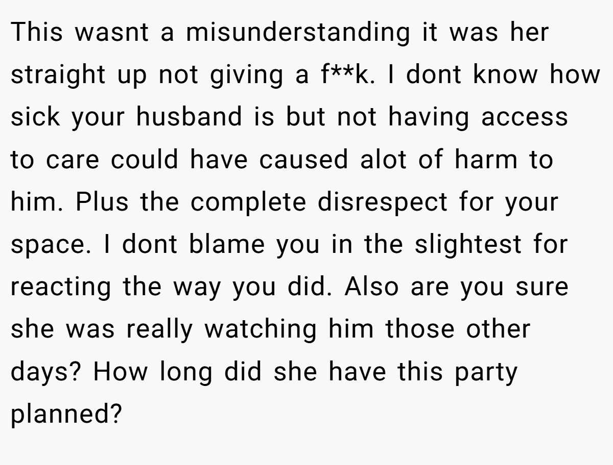 This wasnt a misunderstanding it was her straight up not giving a f**k. I dont know how sick your husband is but not having access to care could have caused alot of harm to him. Plus the complete disrespect for your space. I dont blame you in the slightest for reacting the way you did. Also are you sure she was really watching him those other days? How long did she have this party planned?