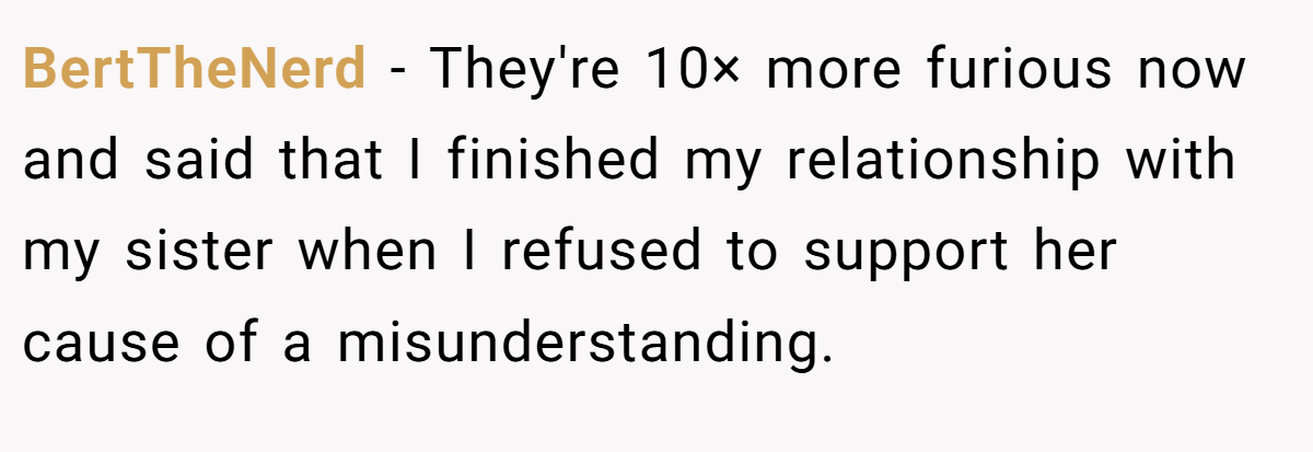 BertTheNerd − They're 10× more furious now and said that I finished my relationship with my sister when I refused to support her cause of a misunderstanding.