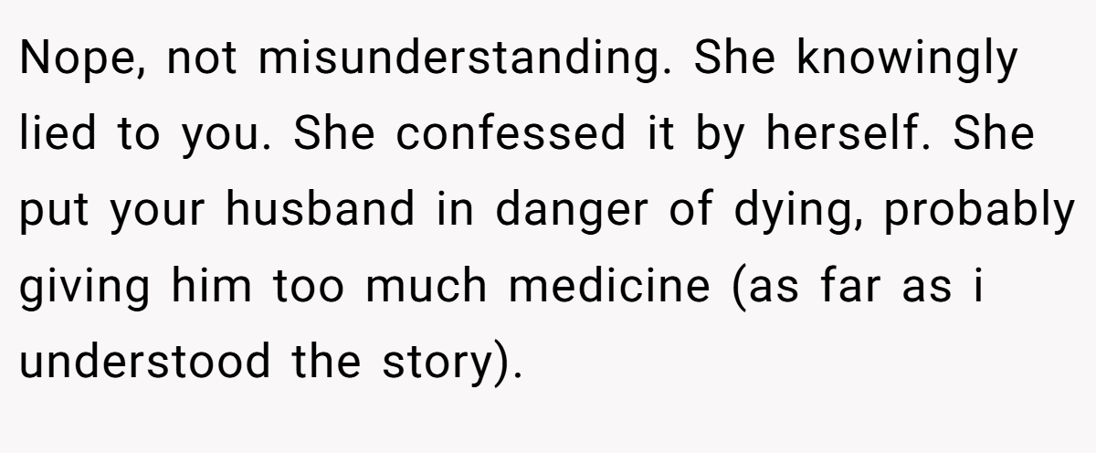 Nope, not misunderstanding. She knowingly lied to you. She confessed it by herself. She put your husband in danger of dying, probably giving him too much medicine (as far as i understood the story).