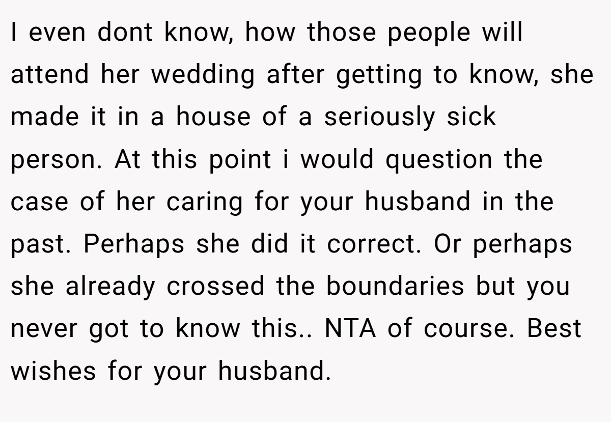 I even dont know, how those people will attend her wedding after getting to know, she made it in a house of a seriously sick person. At this point i would question the case of her caring for your husband in the past. Perhaps she did it correct. Or perhaps she already crossed the boundaries but you never got to know this.. NTA of course. Best wishes for your husband.