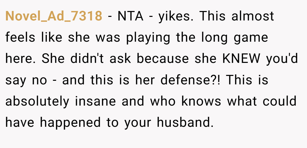 Novel_Ad_7318 − NTA - yikes. This almost feels like she was playing the long game here. She didn't ask because she KNEW you'd say no - and this is her defense?! This is absolutely insane and who knows what could have happened to your husband.