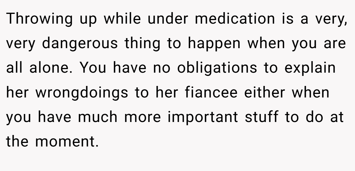 Throwing up while under medication is a very, very dangerous thing to happen when you are all alone. You have no obligations to explain her wrongdoings to her fiancee either when you have much more important stuff to do at the moment.
