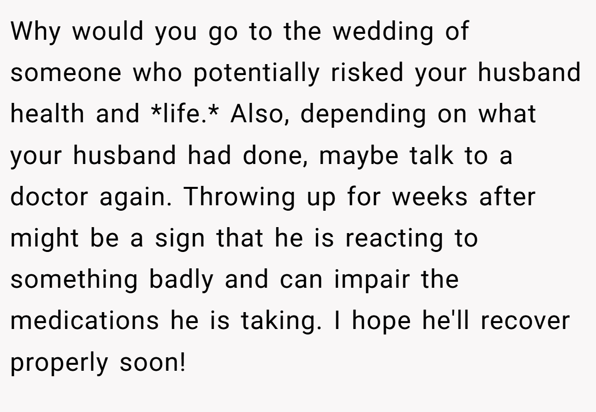 Why would you go to the wedding of someone who potentially risked your husband health and *life.* Also, depending on what your husband had done, maybe talk to a doctor again. Throwing up for weeks after might be a sign that he is reacting to something badly and can impair the medications he is taking. I hope he'll recover properly soon!