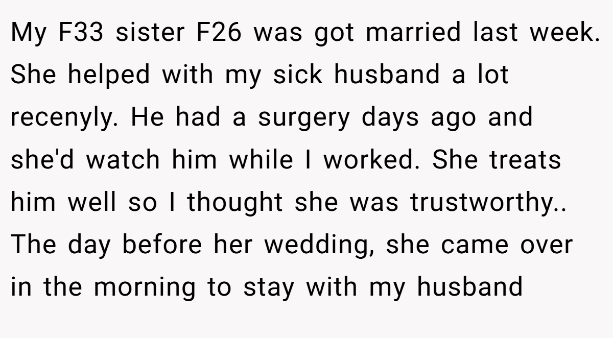 My F33 sister F26 was got married last week. She helped with my sick husband a lot recenyly. He had a surgery days ago and she'd watch him while I worked. She treats him well so I thought she was trustworthy.. The day before her wedding, she came over in the morning to stay with my husband