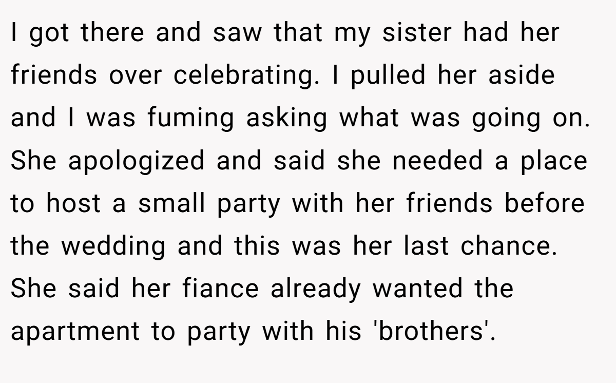 I got there and saw that my sister had her friends over celebrating. I pulled her aside and I was fuming asking what was going on. She apologized and said she needed a place to host a small party with her friends before the wedding and this was her last chance. She said her fiance already wanted the apartment to party with his 'brothers'.