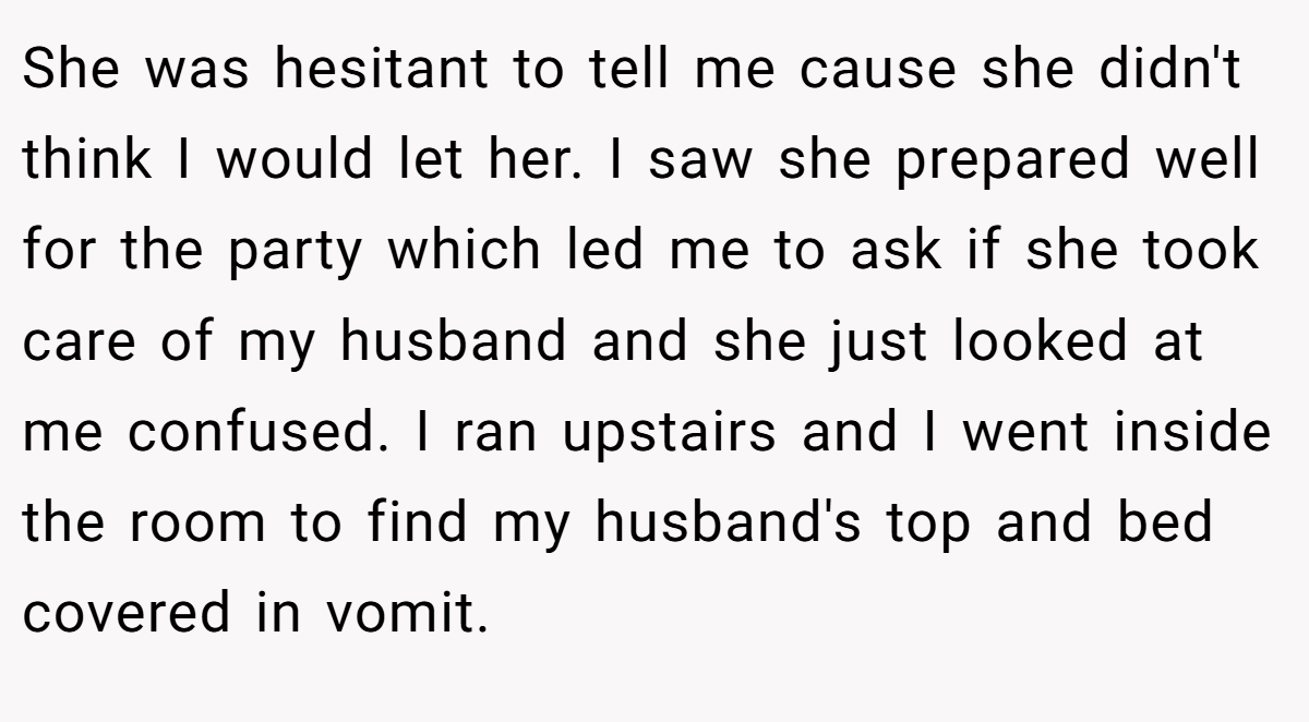 She was hesitant to tell me cause she didn't think I would let her. I saw she prepared well for the party which led me to ask if she took care of my husband and she just looked at me confused. I ran upstairs and I went inside the room to find my husband's top and bed covered in vomit.
