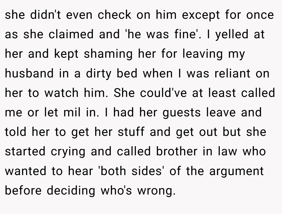 she didn't even check on him except for once as she claimed and 'he was fine'. I yelled at her and kept shaming her for leaving my husband in a dirty bed when I was reliant on her to watch him. She could've at least called me or let mil in. I had her guests leave and told her to get her stuff and get out but she started crying and called brother in law who wanted to hear 'both sides' of the argument before deciding who's wrong.