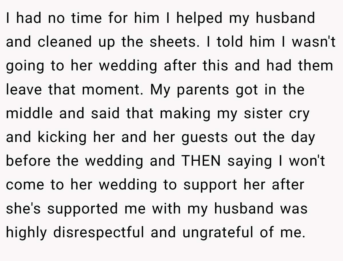 I had no time for him I helped my husband and cleaned up the sheets. I told him I wasn't going to her wedding after this and had them leave that moment. My parents got in the middle and said that making my sister cry and kicking her and her guests out the day before the wedding and THEN saying I won't come to her wedding to support her after she's supported me with my husband was highly disrespectful and ungrateful of me.