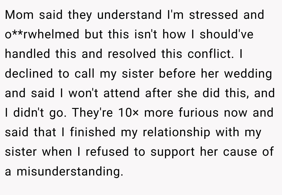 Mom said they understand I'm stressed and o**rwhelmed but this isn't how I should've handled this and resolved this conflict. I declined to call my sister before her wedding and said I won't attend after she did this, and I didn't go. They're 10× more furious now and said that I finished my relationship with my sister when I refused to support her cause of a misunderstanding.