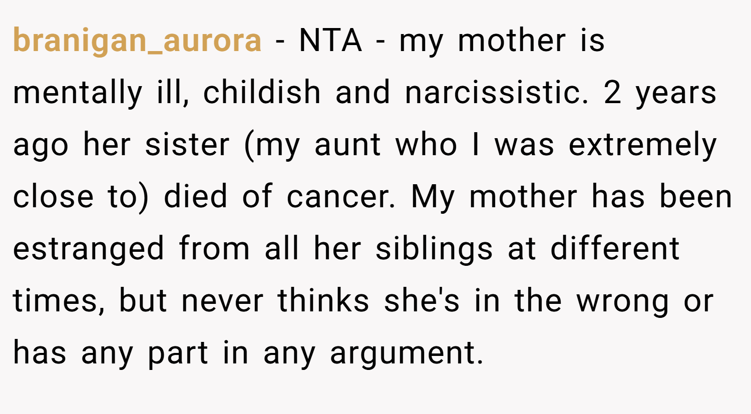 branigan_aurora − NTA - my mother is mentally ill, childish and narcissistic. 2 years ago her sister (my aunt who I was extremely close to) died of cancer. My mother has been estranged from all her siblings at different times, but never thinks she's in the wrong or has any part in any argument.