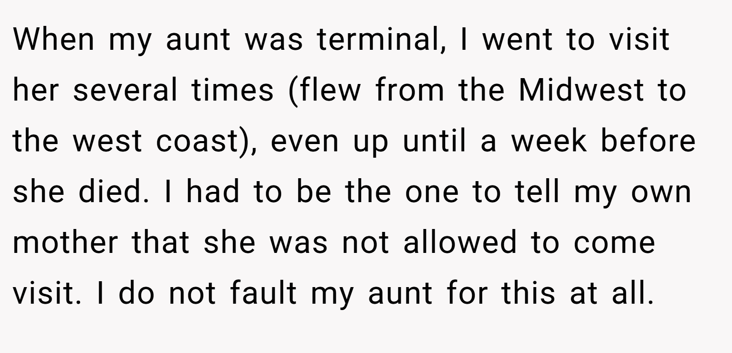 When my aunt was terminal, I went to visit her several times (flew from the Midwest to the west coast), even up until a week before she died. I had to be the one to tell my own mother that she was not allowed to come visit. I do not fault my aunt for this at all.