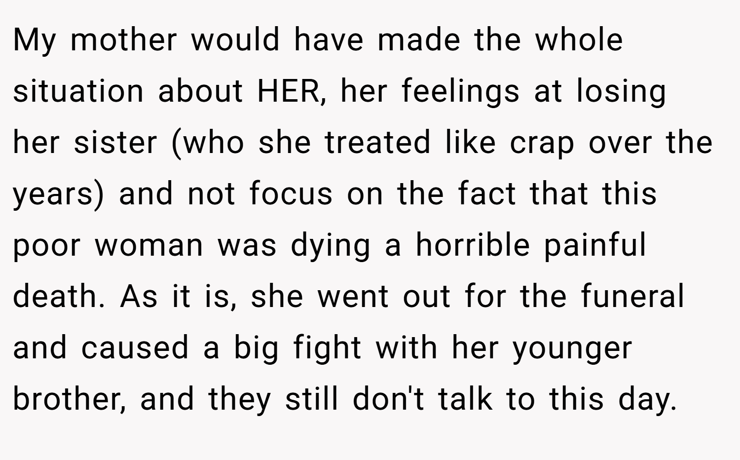 My mother would have made the whole situation about HER, her feelings at losing her sister (who she treated like crap over the years) and not focus on the fact that this poor woman was dying a horrible painful death. As it is, she went out for the funeral and caused a big fight with her younger brother, and they still don't talk to this day.