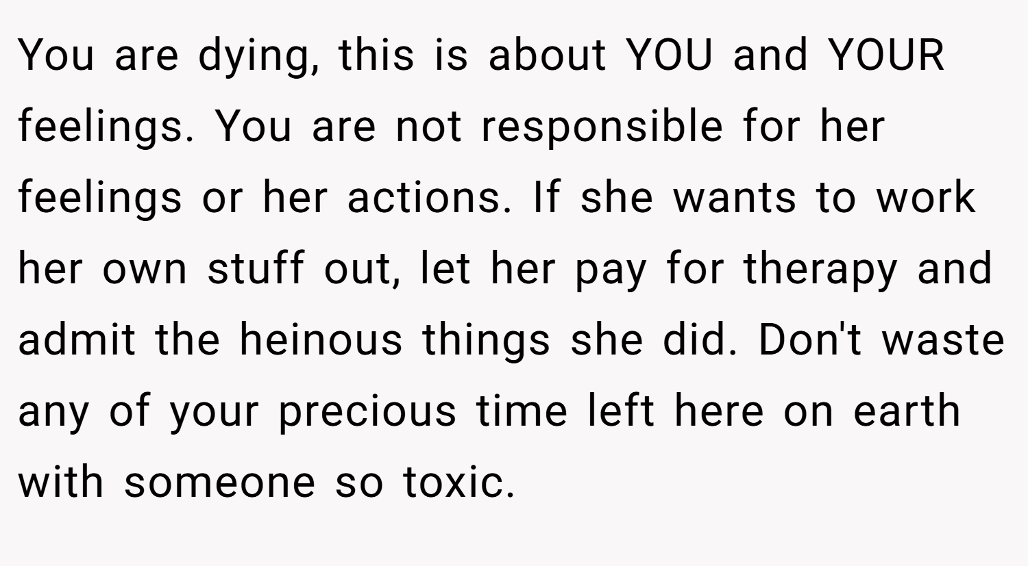 You are dying, this is about YOU and YOUR feelings. You are not responsible for her feelings or her actions. If she wants to work her own stuff out, let her pay for therapy and admit the heinous things she did. Don't waste any of your precious time left here on earth with someone so toxic.