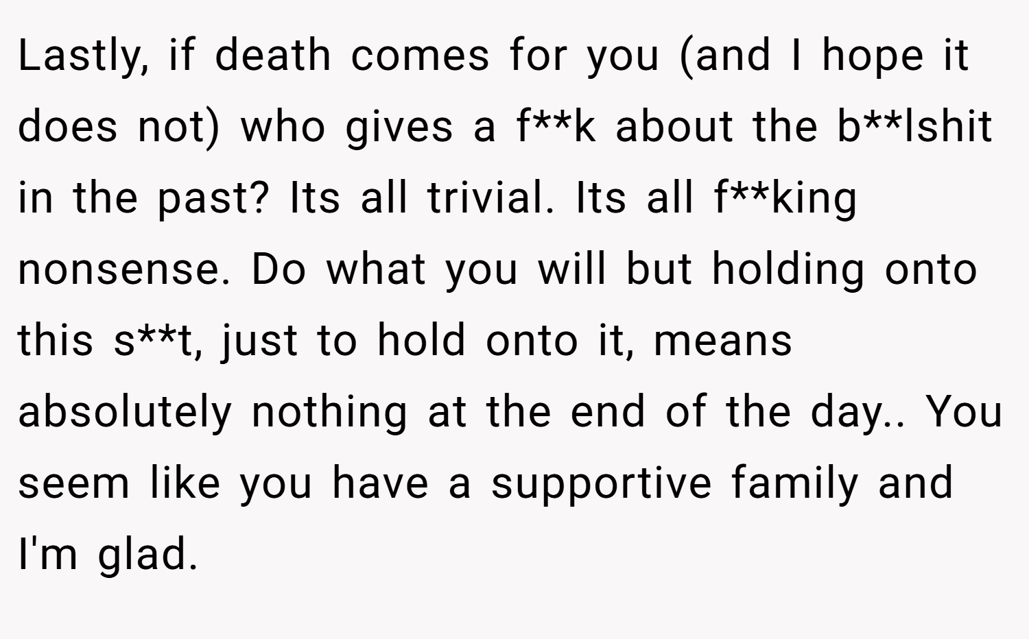 Lastly, if death comes for you (and I hope it does not) who gives a f**k about the b**lshit in the past? Its all trivial. Its all f**king nonsense. Do what you will but holding onto this s**t, just to hold onto it, means absolutely nothing at the end of the day.. You seem like you have a supportive family and I'm glad.