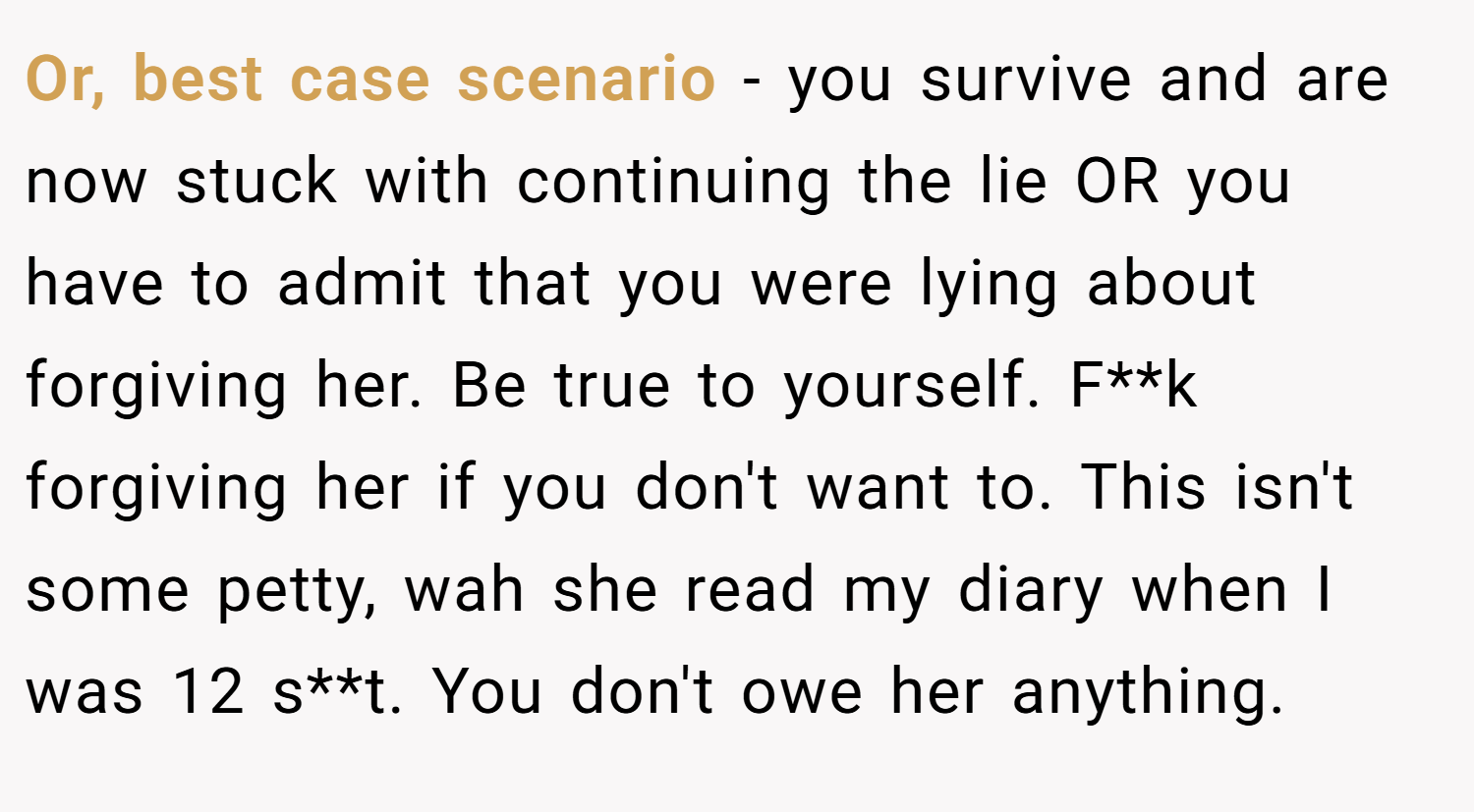 Or, best case scenario - you survive and are now stuck with continuing the lie OR you have to admit that you were lying about forgiving her. Be true to yourself. F**k forgiving her if you don't want to. This isn't some petty, wah she read my diary when I was 12 s**t. You don't owe her anything.