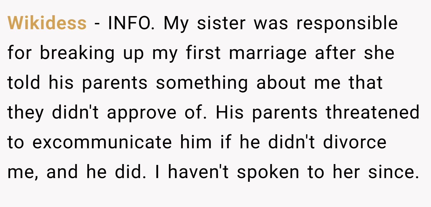 Wikidess − INFO. My sister was responsible for breaking up my first marriage after she told his parents something about me that they didn't approve of. His parents threatened to excommunicate him if he didn't divorce me, and he did. I haven't spoken to her since.