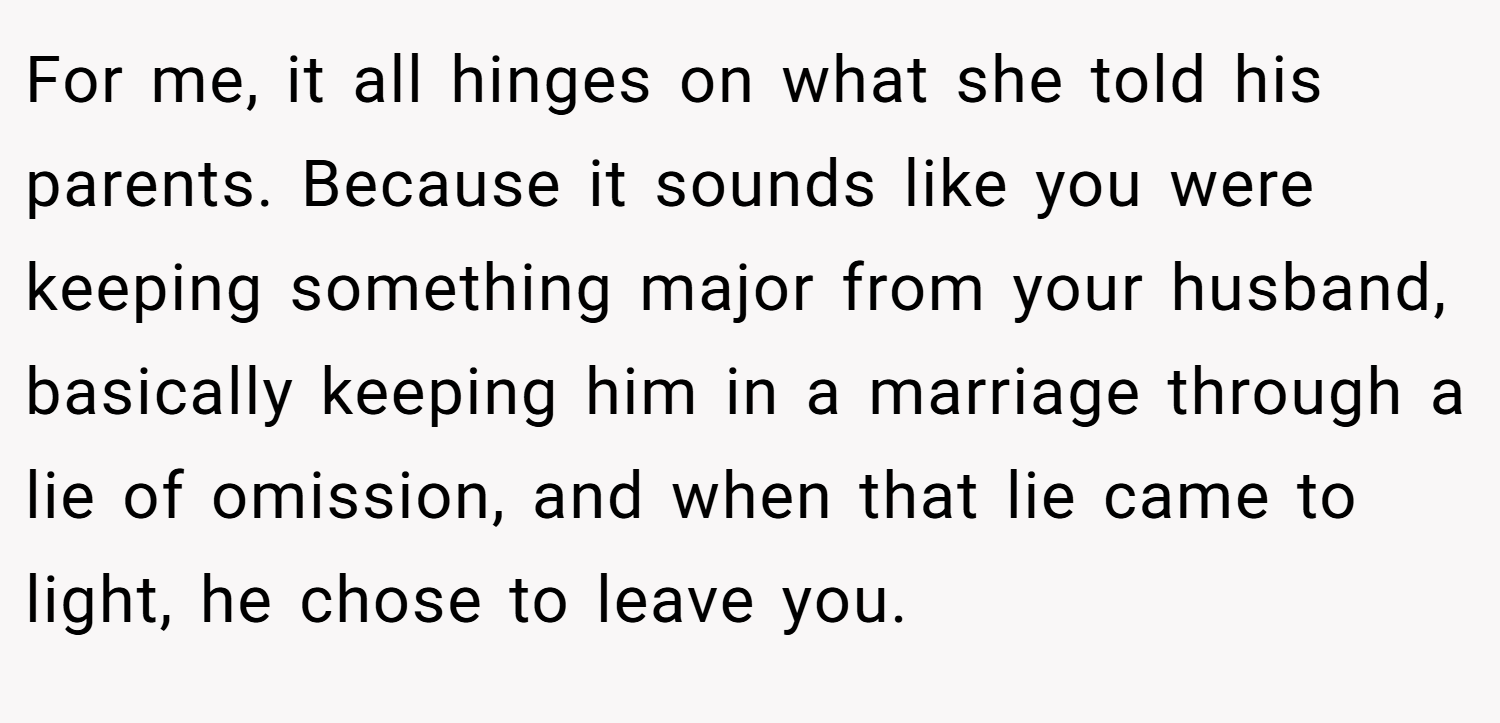 For me, it all hinges on what she told his parents. Because it sounds like you were keeping something major from your husband, basically keeping him in a marriage through a lie of omission, and when that lie came to light, he chose to leave you.
