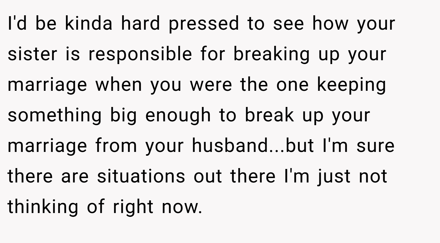 I'd be kinda hard pressed to see how your sister is responsible for breaking up your marriage when you were the one keeping something big enough to break up your marriage from your husband...but I'm sure there are situations out there I'm just not thinking of right now.