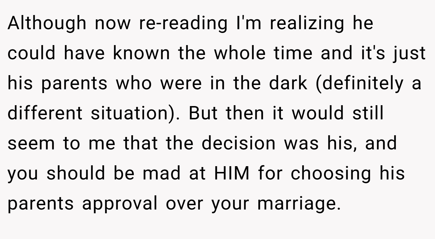Although now re-reading I'm realizing he could have known the whole time and it's just his parents who were in the dark (definitely a different situation). But then it would still seem to me that the decision was his, and you should be mad at HIM for choosing his parents approval over your marriage.