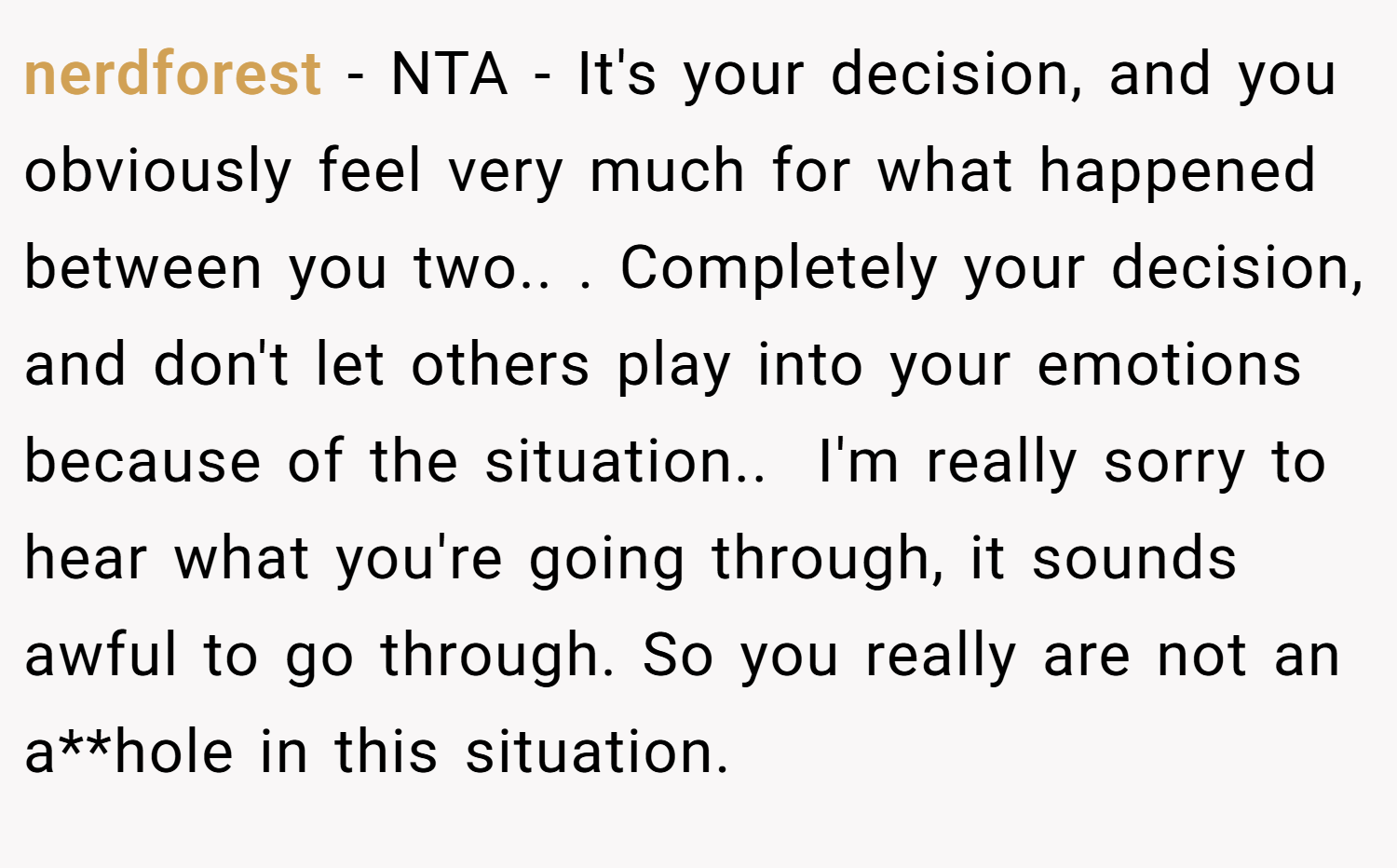 nerdforest − NTA - It's your decision, and you obviously feel very much for what happened between you two.. ​. Completely your decision, and don't let others play into your emotions because of the situation.. ​ I'm really sorry to hear what you're going through, it sounds awful to go through. So you really are not an a**hole in this situation.