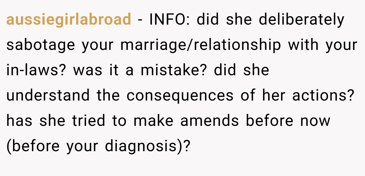 aussiegirlabroad − INFO: did she deliberately sabotage your marriage/relationship with your in-laws? was it a mistake? did she understand the consequences of her actions? has she tried to make amends before now (before your diagnosis)?