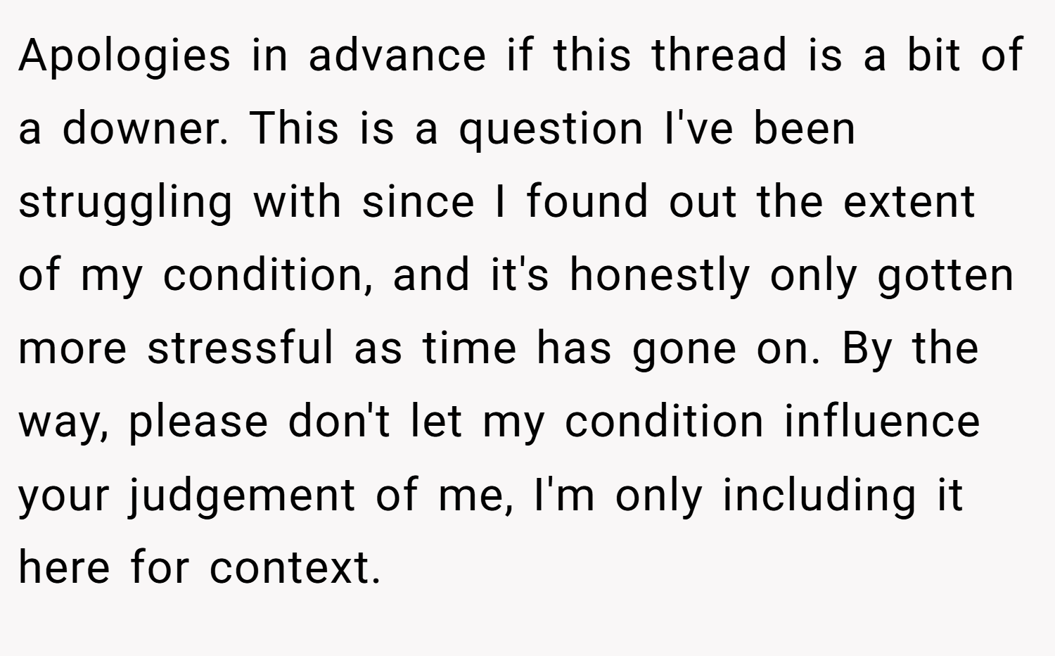 Apologies in advance if this thread is a bit of a downer. This is a question I've been struggling with since I found out the extent of my condition, and it's honestly only gotten more stressful as time has gone on. By the way, please don't let my condition influence your judgement of me, I'm only including it here for context.