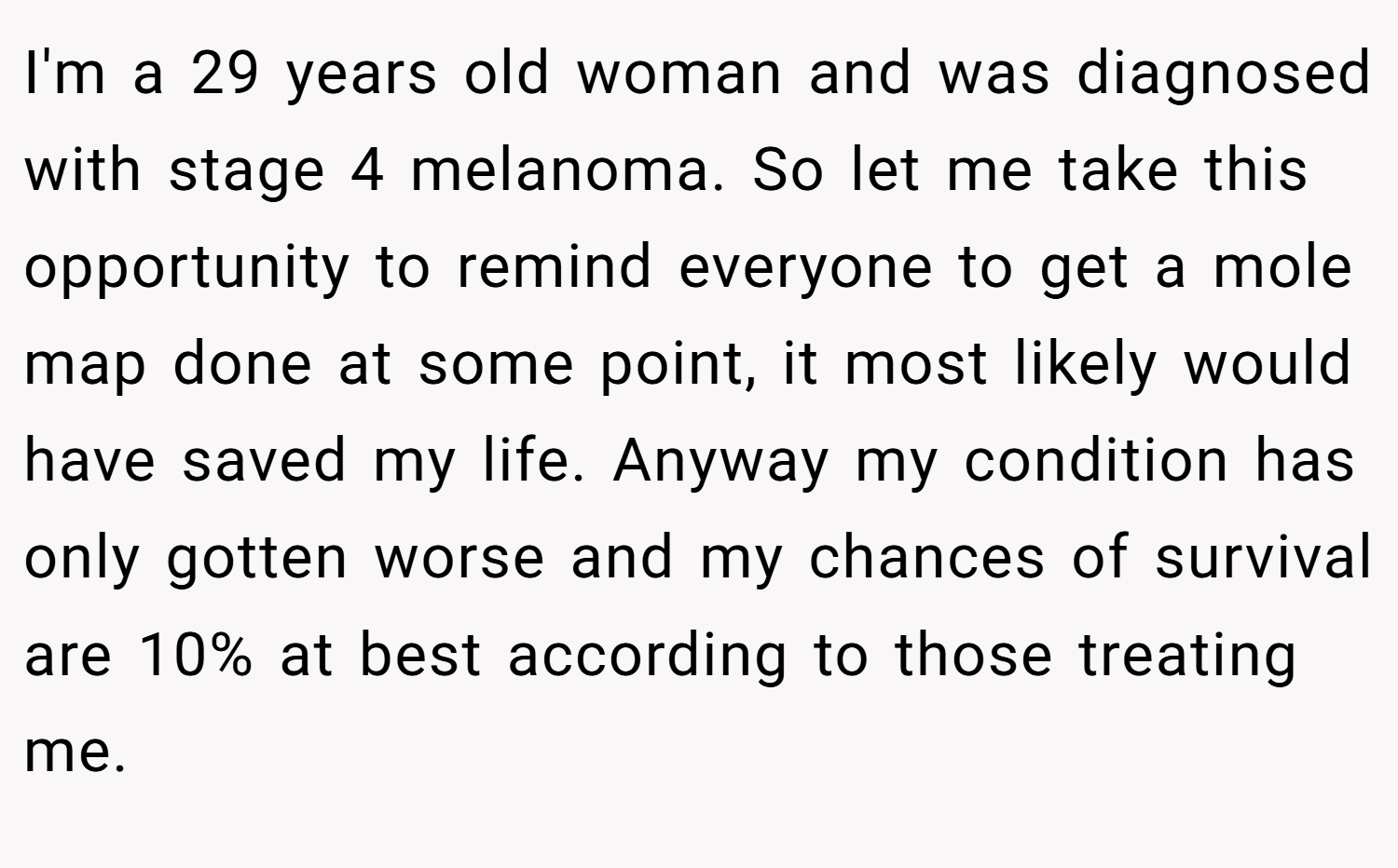 I'm a 29 years old woman and was diagnosed with stage 4 melanoma. So let me take this opportunity to remind everyone to get a mole map done at some point, it most likely would have saved my life. Anyway my condition has only gotten worse and my chances of survival are 10% at best according to those treating me.
