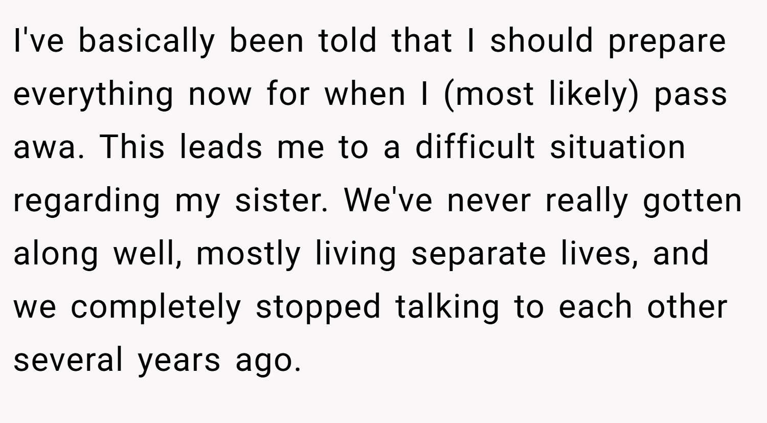 I've basically been told that I should prepare everything now for when I (most likely) pass awa. This leads me to a difficult situation regarding my sister. We've never really gotten along well, mostly living separate lives, and we completely stopped talking to each other several years ago.