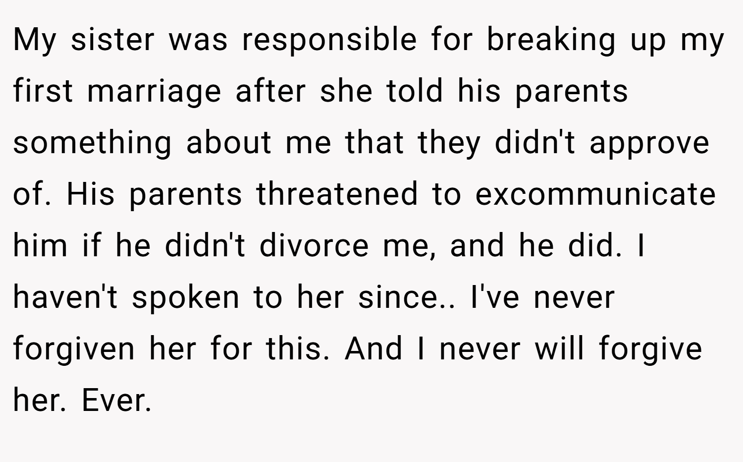 My sister was responsible for breaking up my first marriage after she told his parents something about me that they didn't approve of. His parents threatened to excommunicate him if he didn't divorce me, and he did. I haven't spoken to her since.. I've never forgiven her for this. And I never will forgive her. Ever.
