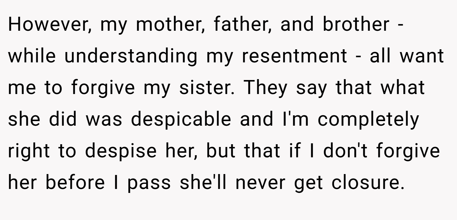 However, my mother, father, and brother - while understanding my resentment - all want me to forgive my sister. They say that what she did was despicable and I'm completely right to despise her, but that if I don't forgive her before I pass she'll never get closure.
