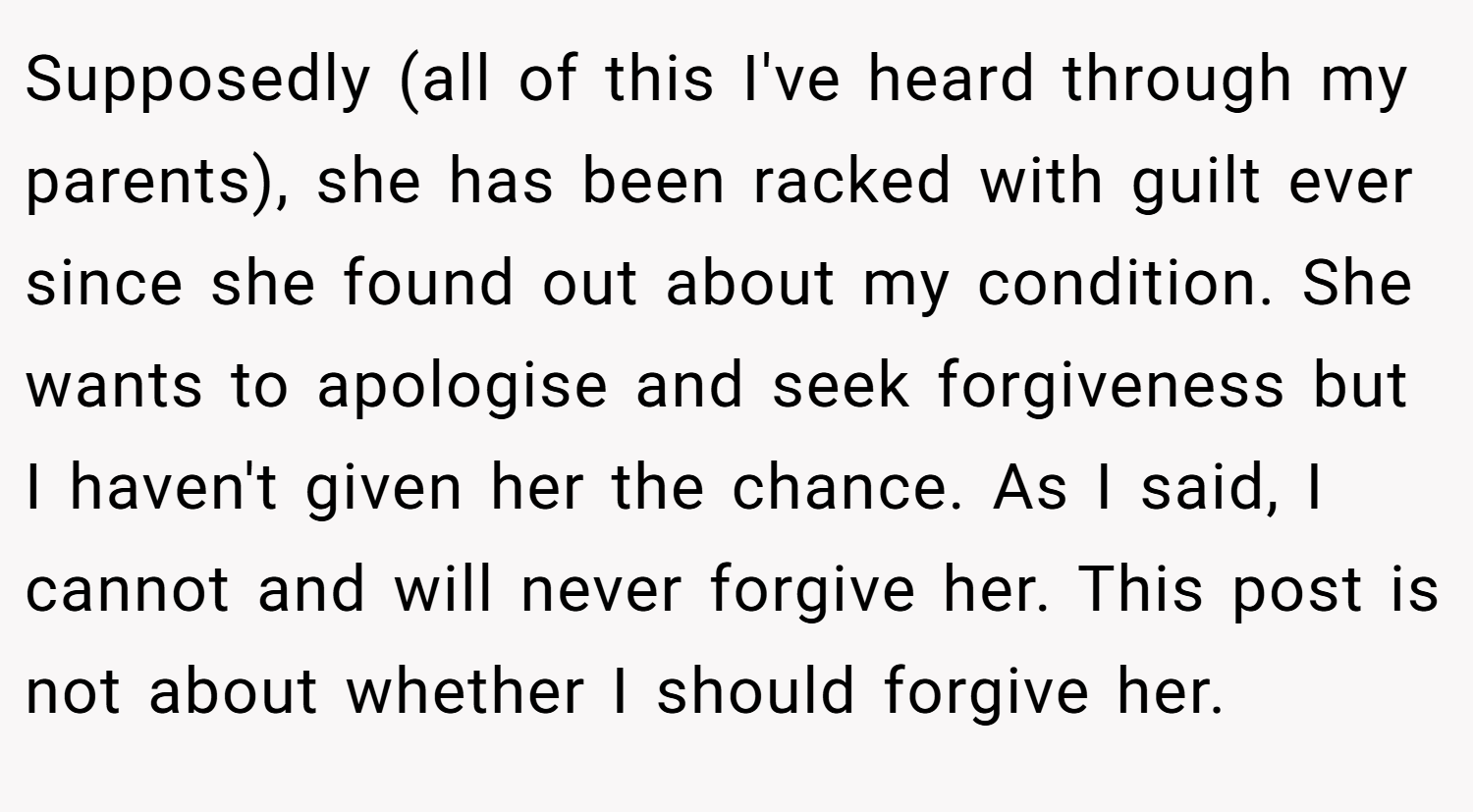 Supposedly (all of this I've heard through my parents), she has been racked with guilt ever since she found out about my condition. She wants to apologise and seek forgiveness but I haven't given her the chance. As I said, I cannot and will never forgive her. This post is not about whether I should forgive her.