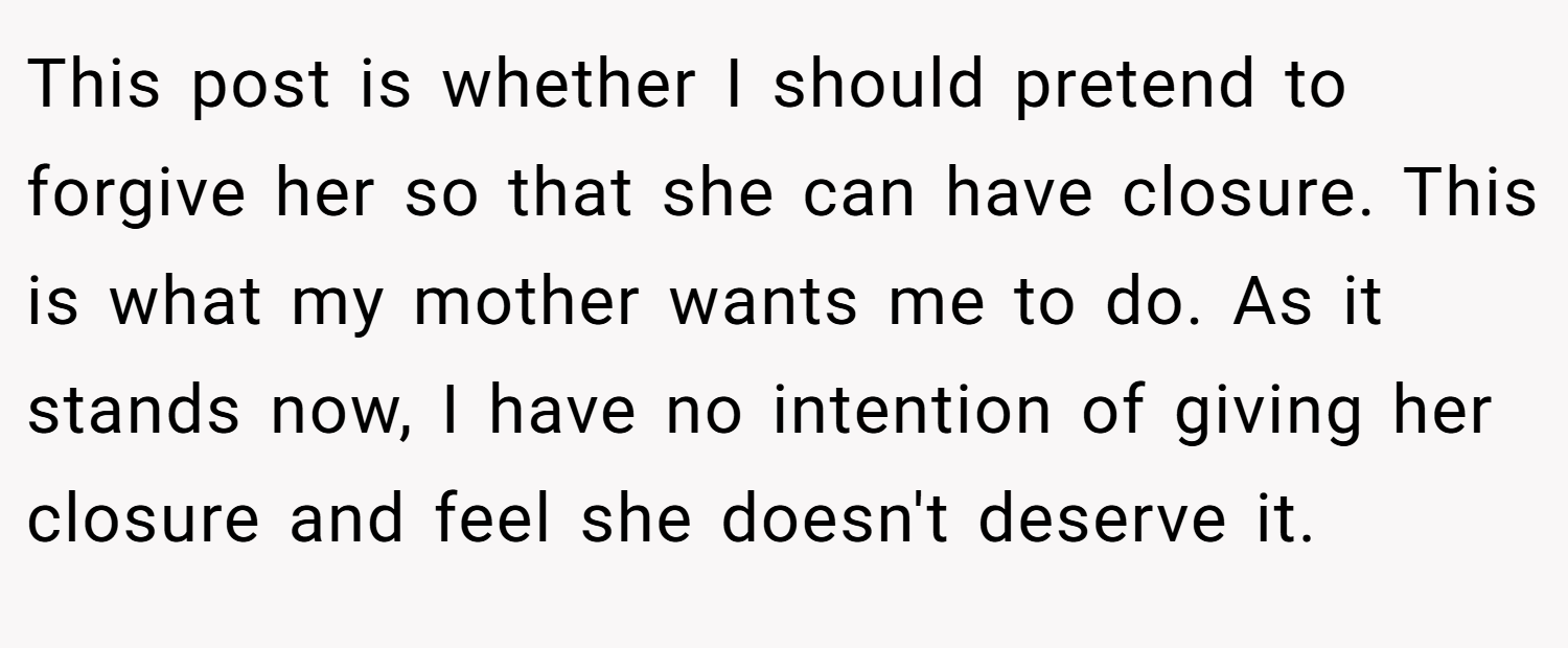 This post is whether I should pretend to forgive her so that she can have closure. This is what my mother wants me to do. As it stands now, I have no intention of giving her closure and feel she doesn't deserve it.