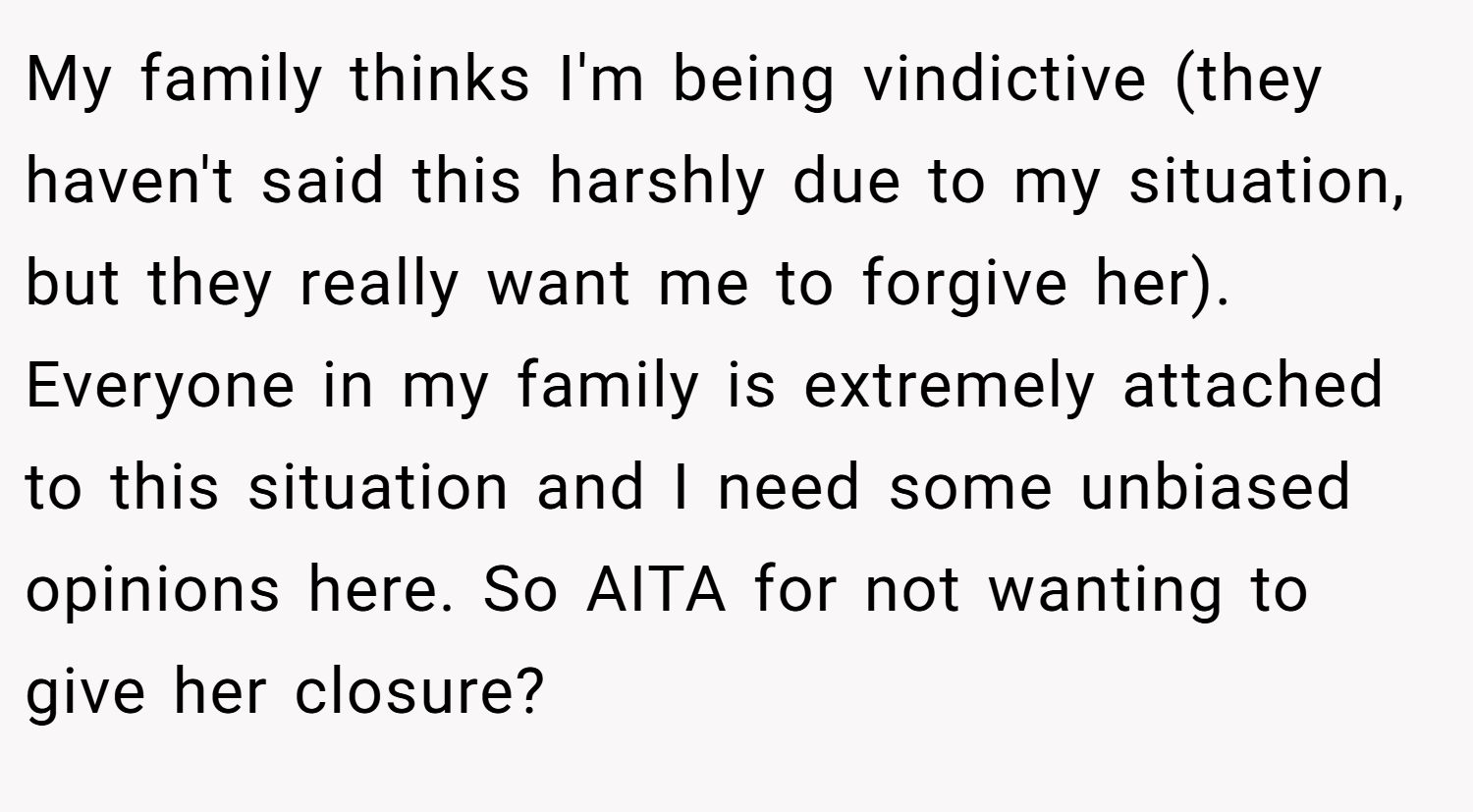 My family thinks I'm being vindictive (they haven't said this harshly due to my situation, but they really want me to forgive her). Everyone in my family is extremely attached to this situation and I need some unbiased opinions here. So AITA for not wanting to give her closure?