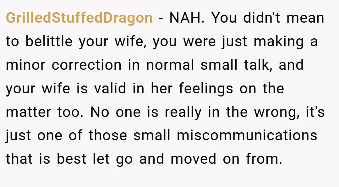 GrilledStuffedDragon − NAH. You didn't mean to belittle your wife, you were just making a minor correction in normal small talk, and your wife is valid in her feelings on the matter too. No one is really in the wrong, it's just one of those small miscommunications that is best let go and moved on from.